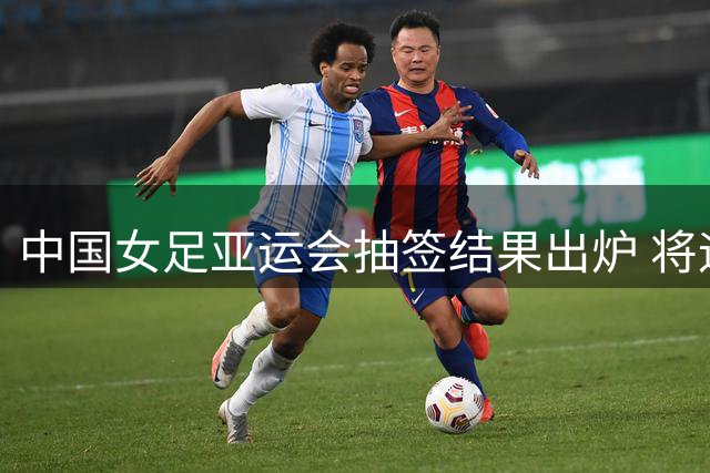 中国女足亚运会抽签结果出炉 将迎战菲律宾等三支队伍