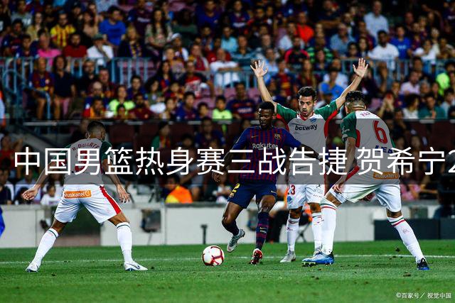 中国男篮热身赛三战告捷 贺希宁25分领军力克喀麦隆