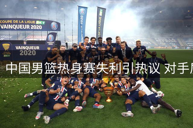 中国男篮热身赛失利引热议 对手质疑训练效率 队长状态持续低迷