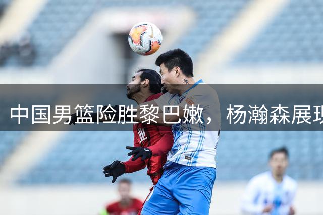中国男篮险胜黎巴嫩，杨瀚森展现核心潜质