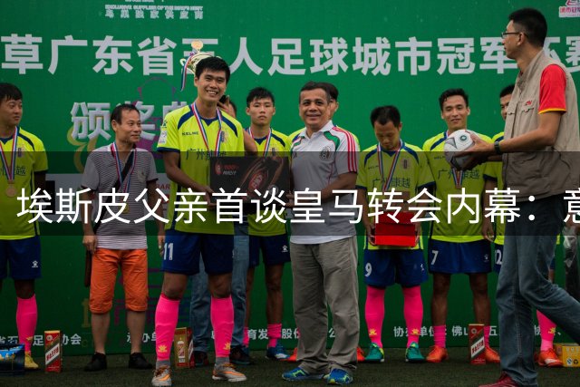 埃斯皮父亲首谈皇马转会内幕：意外惊喜源于不懈努力