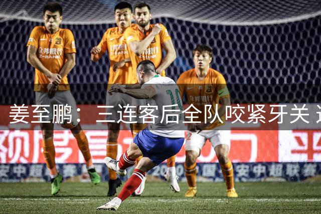 姜至鹏：三连客后全队咬紧牙关 这场胜利是拼出来的