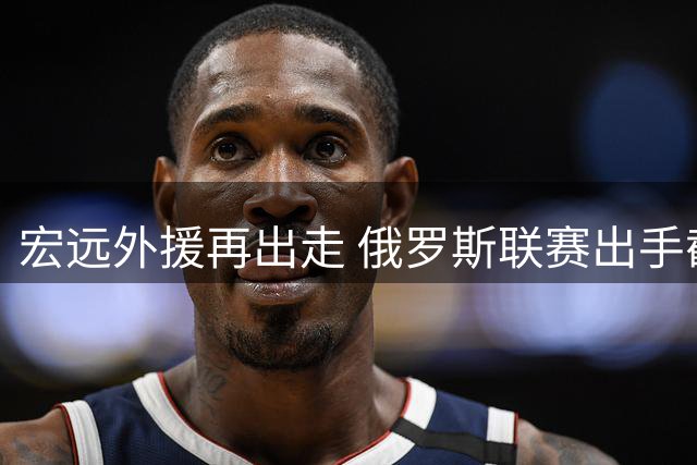 宏远外援再出走 俄罗斯联赛出手截胡 国内篮球评论两极分化