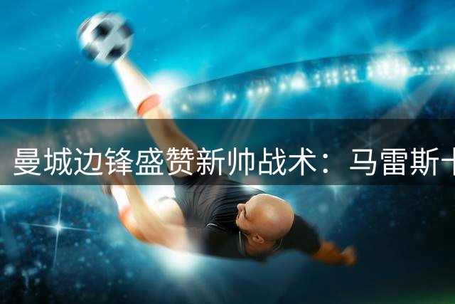 曼城边锋盛赞新帅战术：马雷斯卡将打造自由进攻体系