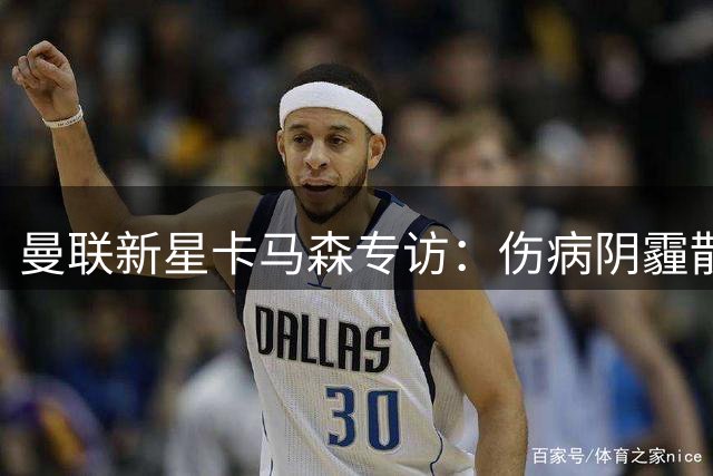 曼联新星卡马森专访：伤病阴霾散去 剑指红魔主力席位