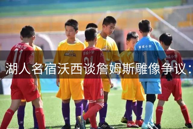 湖人名宿沃西谈詹姆斯雕像争议：贡献毋庸置疑 但资历存疑