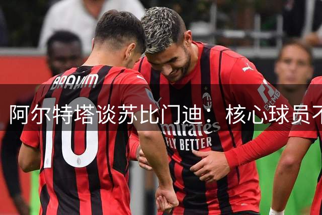 阿尔特塔谈苏比门迪：核心球员不可或缺 转会策略保持理性